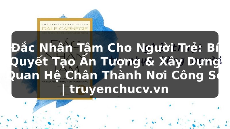 Đắc Nhân Tâm Cho Người Trẻ: Bí Quyết Tạo Ấn Tượng & Xây Dựng Quan Hệ Chân Thành Nơi Công Sở | truyenchucv.vn